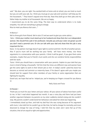 21
said ‘’ My dear; you are right. You worked both at home and at school, you are tired so much
but you are with your job. So, I think you must go on your job and I promise I will help you for
the housework. ‘’ They haven’t argued since that day. Now they both go on their jobs and my
father helps my mother at all housework. We are so happy.
I recommend you to do the same thing. The best way to understand others is to make
empathy. You will see everything is going to change.
Nice to meet you Bianca chat soon...”
Hi Bianca !
We’re three girls from Poland. We’re also 17 and we want to give you some advice ;
Nela : I think your mother must stand up to her husband and show that she is an independent
woman. She should find a job in her profession. Actually you and your sister are grown up and
you don't need a parental care. Or she can talk with your dad and show that this job is very
important for her .
Kasia : In my opinion marriage doesn’t give right to control and limit the life of another person.
Also if you’re mum will be working too your family will have more money. Use these
arguments in a conversation with your parents. I think it will be good , if you give them some
examples, maybe that you’re friend’s mum works and she can combine family responsibilities
with her work.
Tosia: I think you should have a conversation with your parents. Explain to your dad that you
mum is tired of being a housewife. Tell him that the times are different now and women have
got the same rights to work in their dream job as men. In today’s world paternity leave has
become as normal and common as maternity leave. If he doesn’t agree with you maybe you
should look for support from other members of your family or some organization that are
fighting for equality.
Good luck, we hope that we’ve helped you ,we’re keeping our fingers crossed for you Bianca

Nela, Kasia and Tosia
Hi friends !
Thank you so much for your letters and your advice. All your pieces of advice have been useful
to me. In fact I read what happened last month. It was a rainy day and there had just been
another argument between my parents so my sister suddenly started crying and she couldn’t
stop. My parents couldn’t understand her behaviour and asked her what was happening.
I immediately stood up then, and told my dad Paul she was crying because of his argument
with mum, I also told him he couldn’t go on like that, he had to change his mentality and mum
deserved to change her way of living. I told him that my sister and I were fed up of this
situation, that all are equal to right and opportunities.
 