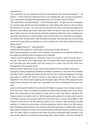 23
claimed Denise.
“You really think you can compare the duties of housewife to work of physical workers?” – he
replied. – “Think of the men working in mines or on building sites. Also, running a household is
not as responsible and psychically demanding work as, for example, work of a doctor”.
“You really think it’s not demanding?” – She rhetorically asked. - “Imagine you are a housewife.
You need to wake up first and make breakfast for whole family, then take your kids to school.
But the day isn’t over yet – you must vacuum, then go to the shop and bring heavy bags full of
groceries, while taking care of your baby child. When the kids are back, you need to cook at
least 2-dishes dinner for all your family and do the laundering. While the water is bubbling out,
your little child starts to cry and the elder moans that he needs your help with his homework.
You need to calm the kids down, make the food and launder. The same day. And at the evening
no one will at least help you washing up, as your husband lie on the sofa, telling he’s too busy
being a doctor.”
“You’re exaggerating, too” – Jacob answered.
Another bell interrupted their conversation, so they went for their last lesson.
When Jacob arrived home, he didn’t see his mother in the kitchen, as he expected. Instead, she
was lying in her bedroom with a compress on her forehead.
“I guess my flue is getting serious. Tomorrow I’ll go to see a doctor. I hope I’ll recover soon” –
she said. “The meat is in the fridge, please coat it in breadcrumbs and fry, you know how, don’t
you? And take your little brother from the nursery by 4 o’clock, dad will take Annie from
kindergarten on his way back home.”
Next day Jacob’s mother goes to see a doctor. And Jacob has to do his mothers daily chores.
Jacob gets up early, prepares the breakfast and wakes his brother up. They have their breakfast
and while Jacob is washing the dishes he feels tired but this is only the beginning of the day.
Jacob goes to school and when he arrives he sees Denise and he tells the story of what
happened to her. Denise starts laughing and Jacob gets angry with her while saying the same
things he was telling her the other day ‘’Housewives are never tired because their job is too
easy’’.
Later he had to pick his brother from school but he forgets it and goes home instead. As soon as
he arrives home, tired, he suddenly remembers his little brother and goes back to his school.
When they arrive they are very hungry so Jacob starts to cook meat which is waiting at the
fridge to cook as his mother told him. While cooking Jacob sputters his school uniform and he
must wash it because he’s going to need it the next day to wear in school. The problem is that
he doesn’t know how to use the washing machine, so he washes it with his hands and after
washing it, he returns to the kitchen to finish cooking the meat for dinner. His little brother
starts crying because the dinner is late and even after they have dinner his little brother doesn’t
stop crying. He washes the dishes, puts his little brother to bed and tells him a bedtime story to
calm him down. When his parents arrive home they find an exhausted Jacob sleeping on the
sofa, so they take him to his bed and Jacob sleeps like a rock all night. In the next morning he
 