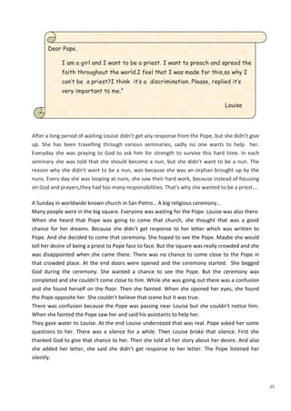 25
Dear Pope,
I am a girl and I want to be a priest. I want to preach and spread the
faith throughout the world.I feel that I was made for this,so why I
can’t be a priest?I think it’s a discrimination. Please, replied it’s
very important to me.”
Louise
After a long period of waiting Louise didn’t get any response from the Pope, but she didn’t give
up. She has been travelling through various seminaries, sadly no one wants to help her.
Everyday she was praying to God to ask him for strength to survive this hard time. In each
seminary she was told that she should become a nun, but she didn’t want to be a nun. The
reason why she didn’t want to be a nun, was because she was an orphan brought up by the
nuns. Every day she was looping at nuns, she saw their hard work, because instead of focusing
on God and prayers,they had too many responsibilities. That’s why she wanted to be a priest….
A Sunday in worldwide known church in San Pietro… A big religious ceremony…
Many people were in the big square. Everyone was waiting for the Pope. Louise was also there.
When she heard that Pope was going to come that church, she thought that was a good
chance for her dreams. Because she didn’t get response to her letter which was written to
Pope. And she decided to come that ceremony. She hoped to see the Pope. Maybe she would
tell her desire of being a priest to Pope face to face. But the square was really crowded and she
was disappointed when she came there. There was no chance to come close to the Pope in
that crowded place. At the end doors were opened and the ceremony started. She begged
God during the ceremony. She wanted a chance to see the Pope. But the ceremony was
completed and she couldn’t come close to him. While she was going out there was a confusion
and she found herself on the floor. Then she fainted. When she opened her eyes, she found
the Pope opposite her. She couldn’t believe that scene but it was true.
There was confusion because the Pope was passing near Louise but she couldn’t notice him.
When she fainted the Pope saw her and said his assistants to help her.
They gave water to Louise. At the end Louise understood that was real. Pope asked her some
questions to her. There was a silence for a while. Then Louise broke that silence. First she
thanked God to give that chance to her. Then she told all her story about her desire. And also
she added her letter, she said she didn’t get response to her letter. The Pope listened her
silently.
 