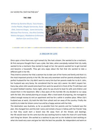 27
our society has. God may help you”
THE END
Written by Karolina Musik, Tosia Kiewro ,
Emilia Płodzik, Magda Swiniarska, Kasia
Olek, Catarina Viegas, Joana Veríssimo,
Mariana Pina Ferreira, Ana Rita Cortinha,
Matteo Barigazzi, Maddalena Grillenzoni,
Meltem Gün and Enes Ürün
A DREAM IN LIFE
Once upon a time there was a girl named Lily. She had a dream. She wanted to be a mechanic.
At first everyone thought that it was a joke. But later, when everybody realized that Lily really
wanted to be a mechanic they started to laugh at her. Her parents wanted her to get married
and become a housewife. They got very angry about the fact that she wanted to take a
different path in her life.
They tried to convince her that a woman has to take care of her home and family and that it is
the most important priority in her life. She was only seventeen and her parents already found a
perfect husband for her. Lily didn't want to marry him but her parents made her to do it. John,
her husband was very bossy. He considered that he was Lily’s owner. He didn't respect her.
Every day, when John would come back from work he would sit in front of the TV with beer and
he watch football matches. Every night, when he was drunk he beat his wife and children and
closed them in the basement. After a few years of this horrible life Lily decided to run away
with the kids. She started planning an escape. After a hard week of preparing, she managed to
collect enough money to rent an apartment and live for a while in another place. When Lily's
husband was at work, Lily took the kids from school and ran away of the country. Finally she
could try to make her dream come true and be a happy woman with her kids.
The destination was Australia, as far as possible from her parents and her husband was the
plan. She changed hers and the kids’ name and rented a house in Sidney with her friends’ help
so that they could start a brand new life away from all the threats and beatings.
Her life would never be the same but she was working hard to make the most of it and finally
start living her dream. She worked as a waitress to pay rent as she studied to start working on
what she loved very soon and give her kids the best live possible. Be independent and work on
 