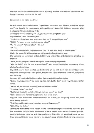 28
her own account with her own mechanical workshop was the next step but for now she was
happy to get away from the life she had.
(Meanwhile in her home country…)
He was furious and out of his mind. “I gave her a house and food and this is how she repays
me?!”- He thought. “By running away with my children?! No way! I’ll find them no matter what
it takes and if it is the last thing I’ll do!
Andrea (her friend) called Lily: “Hi Lily, your husband is going to kill you”
Lily answered: “Who am I talking with?”
“I'm Andrea! I have been your best friend since our first day of high school”
“OHHH, I'm happy to hear you, but are you joking?”
“No I'm serious” “Where is he?” “He is...”
TOC TOC.
She heard someone knocking at the door: “Lily, I'm your dear, angry HUSBAND JOHN”
Lily let the phone fall while Andrea was still screaming from the other side.
She went into her son’s room and started throwing all their toys and objects into a big bag on
the floor.
“Mum, what's going on?” her little daughter Mia was crying desperately.
“Was he daddy? Was the man at door daddy?” Matt started helping her mum taking all the
photos from the shelves.
Lily didn't answer them, she had just the time to get out with them from the window: while
they were running across a little garden, they fell into a pool and tiredly came out, completely
wet and scary.
John was still running behind them, when they arrived at the police station.
“Excuse me, Excuse me!?” Lily found a police man, but he didn't seem very interested at her
words.
“Excuse me, my husband is running after me and my children”
“I'm sorry, I haven't got time”
“But he is trying to hit and kill us! How is that you haven't got time?”
“Some people have more serious problems than yours, Miss”.
Lily gave a look around her: all the station was full of men, old and young, rich or poor, who
were waiting patiently.
“And their problems are more important because they're men?!”
“Something like that....”
John found them at the police station and he seemed very angry. Suddenly he pulled his gun
out. At the end the policeman realized that it was a serious issue. He also pulled his gun out.
Another policemen came out and they caught John. That night Lily went back home but she
knew she couldn’t stay there no more. She couldn’t sleep all night. Next morning policemen
 