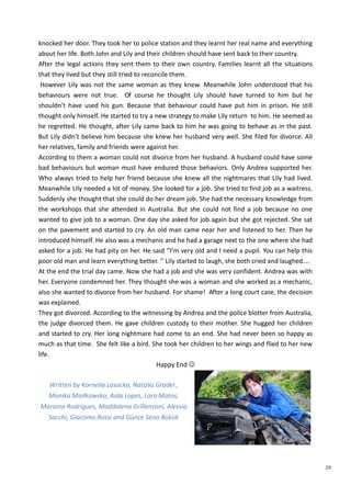29
knocked her door. They took her to police station and they learnt her real name and everything
about her life. Both John and Lily and their children should have sent back to their country.
After the legal actions they sent them to their own country. Families learnt all the situations
that they lived but they still tried to reconcile them.
However Lily was not the same woman as they knew. Meanwhile John understood that his
behaviours were not true. Of course he thought Lily should have turned to him but he
shouldn’t have used his gun. Because that behaviour could have put him in prison. He still
thought only himself. He started to try a new strategy to make Lily return to him. He seemed as
he regretted. He thought, after Lily came back to him he was going to behave as in the past.
But Lily didn’t believe him because she knew her husband very well. She filed for divorce. All
her relatives, family and friends were against her.
According to them a woman could not divorce from her husband. A husband could have some
bad behaviours but woman must have endured those behaviors. Only Andrea supported her.
Who always tried to help her friend because she knew all the nightmares that Lily had lived.
Meanwhile Lily needed a lot of money. She looked for a job. She tried to find job as a waitress.
Suddenly she thought that she could do her dream job. She had the necessary knowledge from
the workshops that she attended in Australia. But she could not find a job because no one
wanted to give job to a woman. One day she asked for job again but she got rejected. She sat
on the pavement and started to cry. An old man came near her and listened to her. Then he
introduced himself. He also was a mechanic and he had a garage next to the one where she had
asked for a job. He had pity on her. He said ‘’I’m very old and I need a pupil. You can help this
poor old man and learn everything better. ‘’ Lily started to laugh, she both cried and laughed….
At the end the trial day came. Now she had a job and she was very confident. Andrea was with
her. Everyone condemned her. They thought she was a woman and she worked as a mechanic,
also she wanted to divorce from her husband. For shame! After a long court case, the decision
was explained.
They got divorced. According to the witnessing by Andrea and the police blotter from Australia,
the judge divorced them. He gave children custody to their mother. She hugged her children
and started to cry. Her long nightmare had come to an end. She had never been so happy as
much as that time. She felt like a bird. She took her children to her wings and flied to her new
life.
Happy End 
Written by Kornelia Lasocka, Natalia Gradel ,
Monika Miałkowska, Aida Lopes, Lara Matos,
Mariana Rodrigues, Maddalena Grillenzoni, Alessia
Sacchi, Giacomo Rossi and Günce Sena Bükük
 