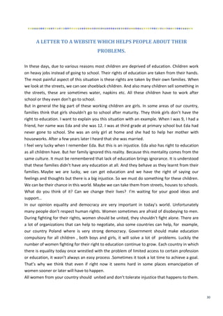 30
A LETTER TO A WEBSITE WHICH HELPS PEOPLE ABOUT THEIR
PROBLEMS.
In these days, due to various reasons most children are deprived of education. Children work
on heavy jobs instead of going to school. Their rights of education are taken from their hands.
The most painful aspect of this situation is these rights are taken by their own families. When
we look at the streets, we can see shoeblack children. And also many children sell something in
the streets, these are sometimes water, napkins etc. All these children have to work after
school or they even don’t go to school.
But in general the big part of these working children are girls. In some areas of our country,
families think that girls shouldn’t go to school after maturity. They think girls don’t have the
right to education. I want to explain you this situation with an example. When I was 9, I had a
friend, her name was Eda and she was 12. I was at third grade at primary school but Eda had
never gone to school. She was an only girl at home and she had to help her mother with
houseworks. After a few years later I heard that she was married.
I feel very lucky when I remember Eda. But this is an injustice. Eda also has right to education
as all children have. But her family ignored this reality. Because this mentality comes from the
same culture. It must be remembered that lack of education brings ignorance. It is understood
that these families didn’t have any education at all. And they behave as they learnt from their
families. Maybe we are lucky, we can get education and we have the right of saying our
feelings and thoughts but there is a big injustice. So we must do something for these children.
We can be their chance in this world. Maybe we can take them from streets, houses to schools.
What do you think of it? Can we change their lives? I’m waiting for your good ideas and
support…
In our opinion equality and democracy are very important in today’s world. Unfortunately
many people don’t respect human rights. Women sometimes are afraid of disobeying to men.
During fighting for their rights, women should be united, they shouldn’t fight alone. There are
a lot of organizations that can help to negotiate, also some countries can help, for example,
our country Poland where is very strong democracy. Government should make education
compulsory for all children , both boys and girls, it will solve a lot of problems. Luckily the
number of women fighting for their right to education continue to grow. Each country in which
there is equality today once wrestled with the problem of limited access to certain profession
or education, it wasn’t always an easy process .Sometimes it took a lot time to achieve a goal.
That’s why we think that even if right now it seems hard in some places emancipation of
women sooner or later will have to happen.
All women from your country should united and don’t tolerate injustice that happens to them.
 