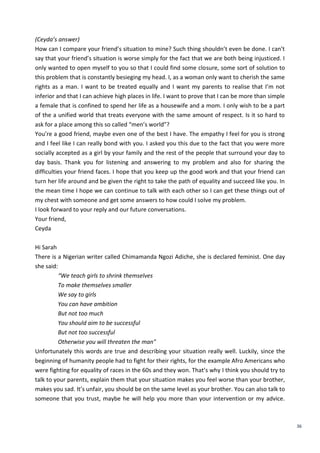 36
(Ceyda’s answer)
How can I compare your friend’s situation to mine? Such thing shouldn’t even be done. I can’t
say that your friend’s situation is worse simply for the fact that we are both being injusticed. I
only wanted to open myself to you so that I could find some closure, some sort of solution to
this problem that is constantly besieging my head. I, as a woman only want to cherish the same
rights as a man. I want to be treated equally and I want my parents to realise that I’m not
inferior and that I can achieve high places in life. I want to prove that I can be more than simple
a female that is confined to spend her life as a housewife and a mom. I only wish to be a part
of the a unified world that treats everyone with the same amount of respect. Is it so hard to
ask for a place among this so called “men’s world”?
You’re a good friend, maybe even one of the best I have. The empathy I feel for you is strong
and I feel like I can really bond with you. I asked you this due to the fact that you were more
socially accepted as a girl by your family and the rest of the people that surround your day to
day basis. Thank you for listening and answering to my problem and also for sharing the
difficulties your friend faces. I hope that you keep up the good work and that your friend can
turn her life around and be given the right to take the path of equality and succeed like you. In
the mean time I hope we can continue to talk with each other so I can get these things out of
my chest with someone and get some answers to how could I solve my problem.
I look forward to your reply and our future conversations.
Your friend,
Ceyda
Hi Sarah
There is a Nigerian writer called Chimamanda Ngozi Adiche, she is declared feminist. One day
she said:
“We teach girls to shrink themselves
To make themselves smaller
We say to girls
You can have ambition
But not too much
You should aim to be successful
But not too successful
Otherwise you will threaten the man"
Unfortunately this words are true and describing your situation really well. Luckily, since the
beginning of humanity people had to fight for their rights, for the example Afro Americans who
were fighting for equality of races in the 60s and they won. That’s why I think you should try to
talk to your parents, explain them that your situation makes you feel worse than your brother,
makes you sad. It’s unfair, you should be on the same level as your brother. You can also talk to
someone that you trust, maybe he will help you more than your intervention or my advice.
 