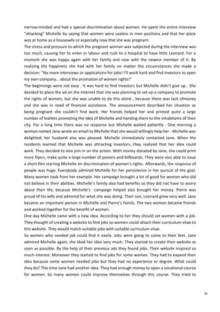 38
narrow-minded and had a special discrimination about women. He spent the entire interview
“attacking” Michelle by saying that women were useless in men positions and that her place
was at home as a housewife or especially now that she was pregnant.
The stress and pressure to which the pregnant woman was subjected during the interview was
too much, causing her to enter in labour and rush to a hospital to have little Leonard. For a
moment she was happy again with her family and now with the newest member of it. By
realizing the happiness she had with her family no matter the circumstances she made a
decision: “No more interviews or applications for jobs! I’ll work hard and find investors to open
my own company… about the promotion of women rights!”
The beginnings were not easy . It was hard to find investors but Michelle didn’t give up . She
decided to place the ad on the Internet that she was planning to set up a company to promote
the rights of women, but she was unable to do this alone , because there was lack ofmoney
and she was in need of financial assistance. The announcement described her situation as
being pregnant she couldn’t find work. Her friends helped her and printed quite a large
number of leaflets promoting the idea of Michelle and handing them to the inhabitants of their
city. For a long time there was no response but Michelle waited patiently . One morning a
woman named Jane wrote an email to Michelle that she would willingly help her . Michelle was
delighted, her husband also was pleased. Michelle immediately contacted Jane. When the
residents learned that Michelle was attracting investors, they realized that her idea could
work. They decided to also join in on the action. With money donated by Jane, she could print
more flyers, make quite a large number of posters and billboards. They were also able to issue
a short film starring Michelle on discrimination of women's rights. Afterwards, the response of
people was huge. Everybody admired Michelle for her persistence in her pursuit of the goal.
Many women took from her example. Her campaign brought a lot of good for women who did
not believe in their abilities. Michelle’s family also had benefits so they did not have to worry
about their life, because Michelle’s campaign helped also brought her money. Pierre was
proud of his wife and admired for what she was doing. Their son, Leonard grew very well. Jane
became an important person in Michelle and Pierre’s family. The two women became friends
and worked together for the benefit of women.
One day Michelle came with a new idea. According to her they should set women with a job.
They thought of creating a website to find jobs so women could attach their curriculum vitae to
this website. They would match suitable jobs with suitable curriculum vitae.
So women who needed job could find it easily. Jobs were going to come to their feet. Jane
admired Michelle again; she liked her idea very much. They started to create their website as
soon as possible. By the help of their previous ads they found jobs. Their website inspired so
much interest. Moreover they started to find jobs for some women. They had to expand their
idea because some women needed jobs but they had no experience or degree. What could
they do? This time Jane had another idea. They had enough money to open a vocational course
for women. So many women could improve themselves through this course. They tried to
 