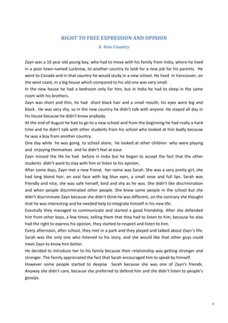 4
RIGHT TO FREE EXPRESSION AND OPINION
A New Country
Zayn was a 16 year old young boy, who had to move with his family from India, where he lived
in a poor town named Lucknow, to another country to look for a new job for his parents. He
went to Canada and in that country he would study in a new school. He lived in Vancouver, on
the west coast, in a big house which compared to his old one was very small.
In the new house he had a bedroom only for him, but in India he had to sleep in the same
room with his brothers.
Zayn was short and thin, he had short black hair and a small mouth, his eyes were big and
black . He was very shy, so in the new country he didn’t talk with anyone. He stayed all day in
his house because he didn’t know anybody.
At the end of August he had to go to a new school and from the beginning he had really a hard
time and he didn’t talk with other students from his school who looked at him badly because
he was a boy from another country.
One day while he was going to school alone, he looked at other children who were playing
and enjoying themselves and he didn’t feel at ease.
Zayn missed the life he had before in India but he began to accept the fact that the other
students didn’t want to stay with him or listen to his opinion.
After some days, Zayn met a new friend, her name was Sarah. She was a very pretty girl, she
had long blond hair, an oval face with big blue eyes, a small nose and full lips. Sarah was
friendly and nice, she was safe herself, kind and shy as he was. She didn’t like discrimination
and when people discriminated other people. She knew some people in the school but she
didn’t discriminate Zayn because she didn’t think he was different, on the contrary she thought
that he was interesting and he needed help to integrate himself in his new life.
Eventully they managed to communicate and started a good friendship. After she defended
him from other boys, a few times, telling them that they had to listen to him, because he also
had the right to express his opinion, they started to respect and listen to him.
Every afternoon, after school, they met in a park and they played and talked about Zayn’s life.
Sarah was the only one who listened to his story, and she would like that other guys could
meet Zayn to know him better.
He decided to introduce her to his family because their relationship was getting stronger and
stronger. The family appreciated the fact that Sarah encouraged him to speak by himself.
However some people started to despise Sarah because she was one of Zayn’s friends.
Anyway she didn’t care, because she preferred to defend him and she didn’t listen to people’s
gossips.
 