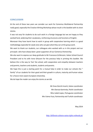 40
CONCLUSION
At the end of these two years we consider our work for Comenius Multilateral Partnership
really good, especially the Creative Writing Workshop whose result is this booklet with its short
stories.
It was not easy for students to do such work in a foreign language but we are happy as they
worked hard, widening their vocabulary, reinforcing structures and functions of English.
Moreover they have learnt how to work in group with cooperative learning which is a good
methodology especially for weak ones who can give what they can at the group work.
We want to thank our students, our colleagues who worked with us in this project and our
principals who have always been great supporters of our Comenius Partnership.
We also want to express our deep gratitude to Mr Francesco Grillenzoni, Italian School Council
President and to his wife Irene Ghizzoni for the precious help in printing this booklet. We
believe this is the way to ‘live’ the school, with cooperation and empathy between teachers
and parents, teachers and students, students and parents.
We hope this is just a starting point for a mutual help in order to make our schools the “
family” of our students for their good and their growth in culture, maturity and human values
for a future more aware European citizenship.
We do hope the reader can enjoy the stories as we did.
Mr Enea Storchi Incerti, Italian coordinator
Mrs Danuta Kaminska, Polish coordinator
Miss Isabel Lopes, Portuguese coordinator
Mrs Fatma Yuce, Partnership and Turkish coordinator
May 2014
http://different-cultures-same-rights.webnode.pt/
 