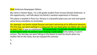 Dear Ambrosio Newspaper Editors:
My name is Hector Rojas. I’m a 5th grade student from Innova Schools Ambrosio. In
this opportunity, I will talk about my family’s vacation experience in Paracas.
This place is located in Pisco-Ica. Paracas is a beautiful place you can visit and spend
some funny anecdotes to remember.
For example, my family visited Paracas and went swimming at its differents beaches.
The first day, we were waiting in a restaurant for our food when my father ate a food
he didn’t like. It was so unpleasant! The second day, I scratched myself on the rocks
on the beach while my parents were making a sand castle. Fortunately, it wasn’t
serious. The last day, we were hiking on the beach to look for fossils when my
mother fell on the rocks, but we enjoyed this activity!
5.
6.
 
