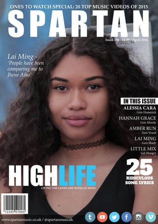 HIGHLIFELIVING THE GOOD LIFE WITH LAI MING
www.spartanmusic.co.uk / @spartanmusicuk
SPARTAN
ONES TO WATCH SPECIAL: 20 TOP MUSIC VIDEOS OF 2015
Issue 240 - £1.99 - April 2016
Lai Ming ~
‘People have been
comparing me to
Jhene Aiko’
IN THIS ISSUE
ALESSIA CARA
Gets Homesick
HANNAH GRACE
Gets Moody
AMBER RUN
Gets Vexed
LAI MING
Gets Shady
LITTLE MIX
Get Hungry
25RIDICULOUS
SONG LYRICS
 