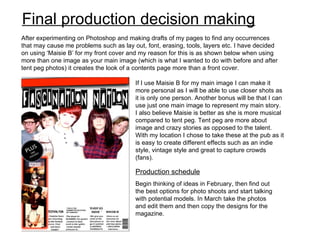 Final production decision making
After experimenting on Photoshop and making drafts of my pages to find any occurrences
that may cause me problems such as lay out, font, erasing, tools, layers etc. I have decided
on using ‘Maisie B’ for my front cover and my reason for this is as shown below when using
more than one image as your main image (which is what I wanted to do with before and after
tent peg photos) it creates the look of a contents page more than a front cover.

                                        If I use Maisie B for my main image I can make it
                                        more personal as I will be able to use closer shots as
                                        it is only one person. Another bonus will be that I can
                                        use just one main image to represent my main story.
                                        I also believe Maisie is better as she is more musical
                                        compared to tent peg. Tent peg are more about
                                        image and crazy stories as opposed to the talent.
                                        With my location I chose to take these at the pub as it
                                        is easy to create different effects such as an indie
                                        style, vintage style and great to capture crowds
                                        (fans).

                                        Production schedule
                                        Begin thinking of ideas in February, then find out
                                        the best options for photo shoots and start talking
                                        with potential models. In March take the photos
                                        and edit them and then copy the designs for the
                                        magazine.
 