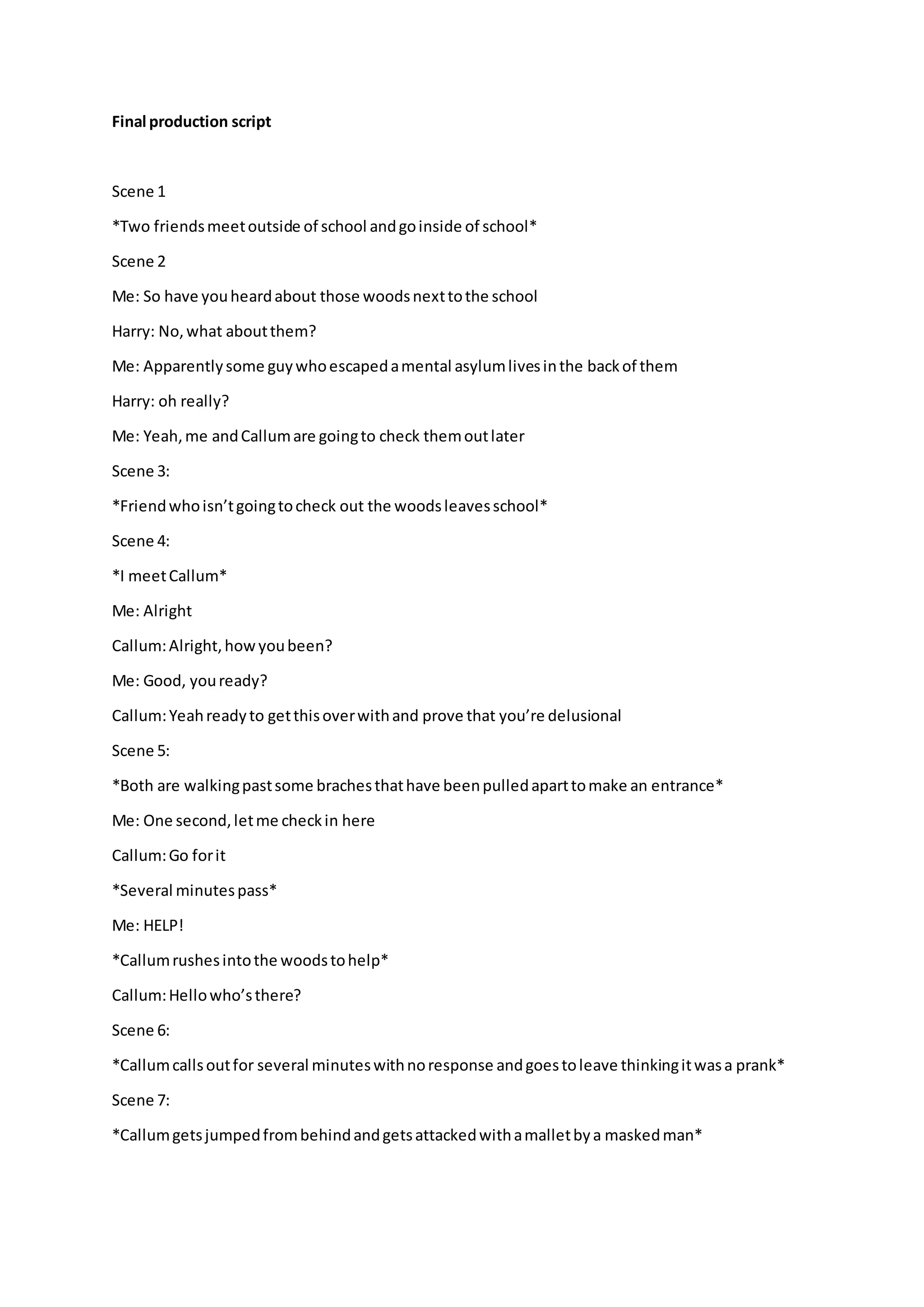 Final production script
Scene 1
*Two friendsmeetoutside of school andgoinside of school*
Scene 2
Me: So have youheardabout those woodsnexttothe school
Harry: No,what aboutthem?
Me: Apparentlysome guywhoescapedamental asylumlivesinthe backof them
Harry: oh really?
Me: Yeah,me andCallumare goingto check themoutlater
Scene 3:
*Friendwhoisn’tgoingtocheck out the woodsleavesschool*
Scene 4:
*I meetCallum*
Me: Alright
Callum:Alright,howyoubeen?
Me: Good, youready?
Callum:Yeahreadyto getthisoverwithand prove that you’re delusional
Scene 5:
*Both are walkingpastsome brachesthathave beenpulledaparttomake an entrance*
Me: One second,letme checkin here
Callum:Go forit
*Several minutespass*
Me: HELP!
*Callumrushesintothe woodstohelp*
Callum:Hellowho’sthere?
Scene 6:
*Callumcallsoutfor several minuteswithnoresponse andgoestoleave thinkingitwasa prank*
Scene 7:
*Callumgetsjumpedfrombehindandgetsattackedwithamalletbya maskedman*
