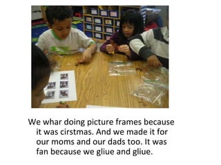 We whar doing picture frames because it was cirstmas. And we made it for our moms and our dads too. It was fan because we gliue and gliue.  