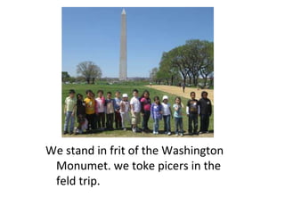 We stand in frit of the Washington Monumet. we toke picers in the feld trip. 