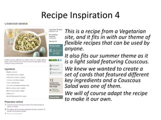 Recipe Inspiration 4
     This is a recipe from a Vegetarian
     site, and it fits in with our theme of
     flexible recipes that can be used by
     anyone.
     It also fits our summer theme as it
     is a light salad featuring Couscous.
     We knew we wanted to create a
     set of cards that featured different
     key ingredients and a Couscous
     Salad was one of them.
     We will of course adapt the recipe
     to make it our own.
 