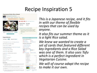 Recipe Inspiration 5
     This is a Japanese recipe, and it fits
     in with our theme of flexible
     recipes that can be used by
     anyone.
     It also fits our summer theme as it
     is a light Rice salad.
     We knew we wanted to create a
     set of cards that featured different
     key ingredients and a Rice Salad
     was one of them. It also uses Tofu
     which is a perfect ingredient in
     Vegetarian Cuisine.
     We will of course adapt the recipe
     to make it our own.
 