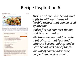 Recipe Inspiration 6
     This is a Three Bean Salad, and
     it fits in with our theme of
     flexible recipes that can be used
     by anyone.
     It also fits our summer theme
     as it is a Bean salad.
     We knew we wanted to create
     a set of cards that featured
     different key ingredients and a
     Bean Salad was one of them.
     We will of course adapt the
     recipe to make it our own.
 