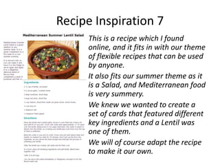 Recipe Inspiration 7
     This is a recipe which I found
     online, and it fits in with our theme
     of flexible recipes that can be used
     by anyone.
     It also fits our summer theme as it
     is a Salad, and Mediterranean food
     is very summery.
     We knew we wanted to create a
     set of cards that featured different
     key ingredients and a Lentil was
     one of them.
     We will of course adapt the recipe
     to make it our own.
 