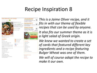 Recipe Inspiration 8
     This is a Jaime Oliver recipe, and it
     fits in with our theme of flexible
     recipes that can be used by anyone.
     It also fits our summer theme as it is
     a light salad of Greek origin.
     We knew we wanted to create a set
     of cards that featured different key
     ingredients and a recipe featuring
     Bulger Wheat was one of them.
     We will of course adapt the recipe to
     make it our own.
 