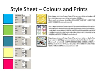 Style Sheet – Colours and Prints
               http://www.bing.com/images/search?q=summer+daisy+prints&qs=n&
               form=QBIR&pq=summer+daisy+prints&sc=0-19&sp=-
               1&sk=&adlt=strict#view=detail&id=CC4AECC87D5ED76CF546242756C
               A269FCBB21B9F&selectedIndex=22

               http://www.bing.com/images/search?q=summer+patterns+butterflies
               &qs=n&form=QBIR&pq=summer+patterns+butterflies&sc=0-23&sp=-
               1&sk=&adlt=strict&&id=E63EA7BFCC8DC059E0C54BBBC3111A05AE47
               F3A8&selectedIndex=297#view=detail&id=E63EA7BFCC8DC059E0C54
               BBBC3111A05AE47F3A8&selectedIndex=0

               http://www.bing.com/images/search?q=summer+patterns+butterflies
               &qs=n&form=QBIR&pq=summer+patterns+butterflies&sc=0-23&sp=-
               1&sk=&adlt=strict&&id=E63EA7BFCC8DC059E0C54BBBC3111A05AE47
               F3A8&selectedIndex=297#view=detail&id=B4E6A883A8D2253E9F93E
               431B187C8E32A0E4DEE&selectedIndex=150
 