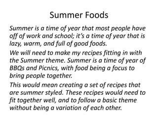 Summer Foods
Summer is a time of year that most people have
off of work and school; it’s a time of year that is
lazy, warm, and full of good foods.
We will need to make my recipes fitting in with
the Summer theme. Summer is a time of year of
BBQs and Picnics, with food being a focus to
bring people together.
This would mean creating a set of recipes that
are summer styled. These recipes would need to
fit together well, and to follow a basic theme
without being a variation of each other.
 