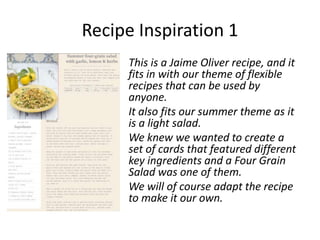 Recipe Inspiration 1
     This is a Jaime Oliver recipe, and it
     fits in with our theme of flexible
     recipes that can be used by
     anyone.
     It also fits our summer theme as it
     is a light salad.
     We knew we wanted to create a
     set of cards that featured different
     key ingredients and a Four Grain
     Salad was one of them.
     We will of course adapt the recipe
     to make it our own.
 