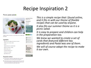 Recipe Inspiration 2
     This is a simple recipe that I found online,
     and it fits in with our theme of flexible
     recipes that can be used by anyone.
     It also fits our summer theme as it is a
     picnic salad.
     It is easy to prepare and children can help
     in the preparation too.
     We knew we wanted to create a set of
     cards that featured different key
     ingredients and Pasta was one of them.
     We will of course adapt the recipe to make
     it our own.
 