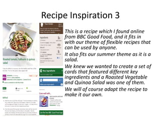 Recipe Inspiration 3
     This is a recipe which I found online
     from BBC Good Food, and it fits in
     with our theme of flexible recipes that
     can be used by anyone.
     It also fits our summer theme as it is a
     salad.
     We knew we wanted to create a set of
     cards that featured different key
     ingredients and a Roasted Vegetable
     and Quinoa Salad was one of them.
     We will of course adapt the recipe to
     make it our own.
 
