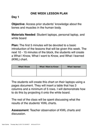 ONE WEEK LESSON PLAN
Day 1
Objective: Access prior studentsʼ knowledge about the
bones and muscles in the human body.
Materials Needed: Student laptops, personal laptop, and
white board
Plan: The ﬁrst 5 minutes will be devoted to a basic
introduction of the lessons that will be given this week. The
next 10 - 15 minutes of the block, the students will create
a What I Know, What I want to Know, and What I learned
(KWL) chart.
What I Know What I Want to Know What I learned
The students will create this chart on their laptops using a
pages document. They will insert a table that has 3
columns and a minimum of 5 rows. I will demonstrate how
to do this by projecting it onto the white board.
The rest of the class will be spent discussing what the
results of the studentsʼ KWL charts.
Assessment: Teacher observation of KWL charts and
discussion.
Taylor Dyches Thursday, May 2, 2013 7:31:30 AM ET 04:0c:ce:d7:7b:14
 