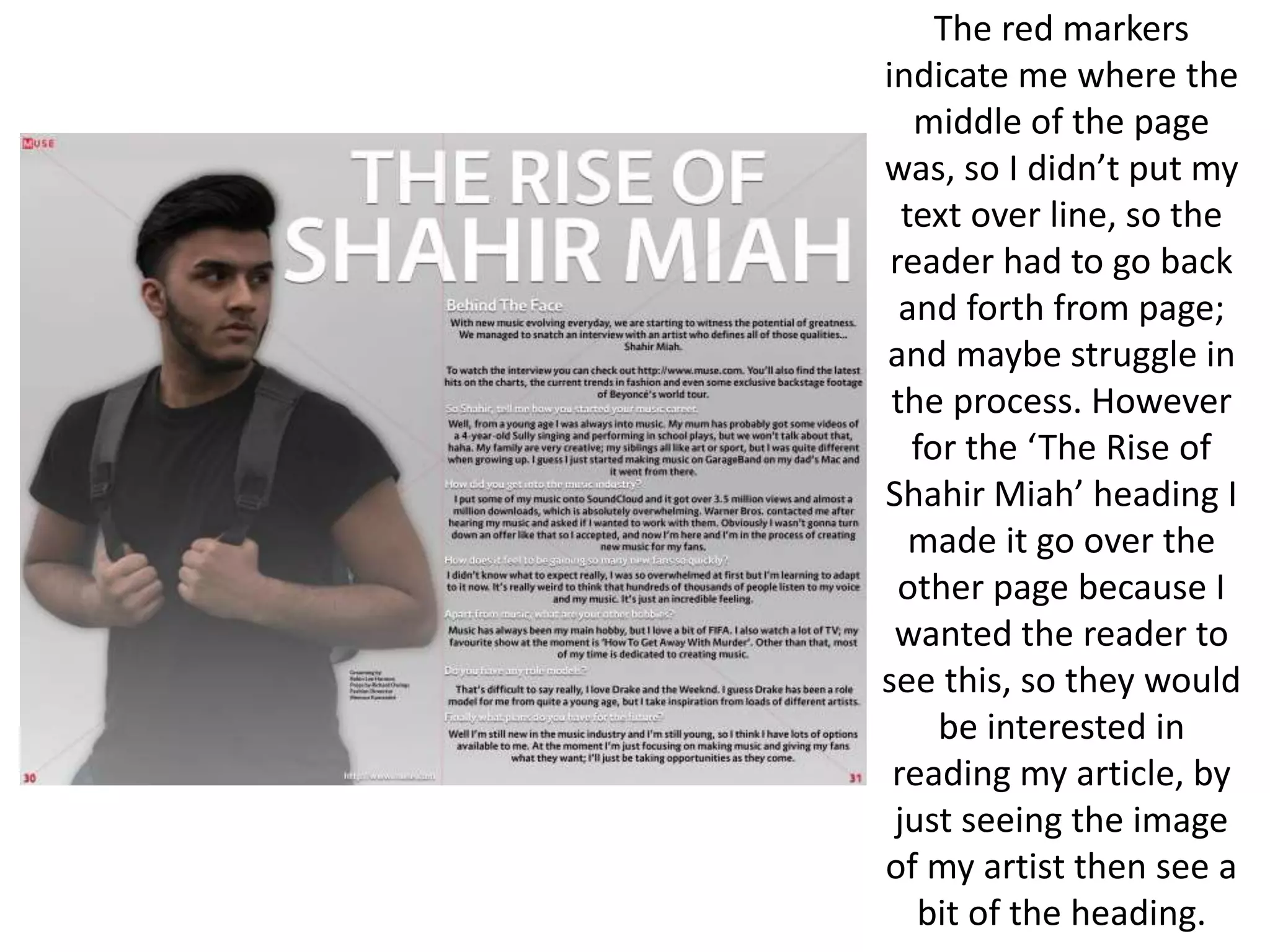 The red markers
indicate me where the
middle of the page
was, so I didn’t put my
text over line, so the
reader had to go back
and forth from page;
and maybe struggle in
the process. However
for the ‘The Rise of
Shahir Miah’ heading I
made it go over the
other page because I
wanted the reader to
see this, so they would
be interested in
reading my article, by
just seeing the image
of my artist then see a
bit of the heading.
 