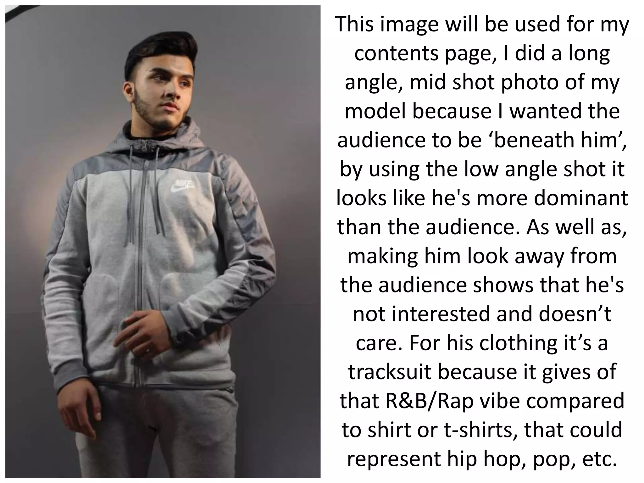 This image will be used for my
contents page, I did a long
angle, mid shot photo of my
model because I wanted the
audience to be ‘beneath him’,
by using the low angle shot it
looks like he's more dominant
than the audience. As well as,
making him look away from
the audience shows that he's
not interested and doesn’t
care. For his clothing it’s a
tracksuit because it gives of
that R&B/Rap vibe compared
to shirt or t-shirts, that could
represent hip hop, pop, etc.
 