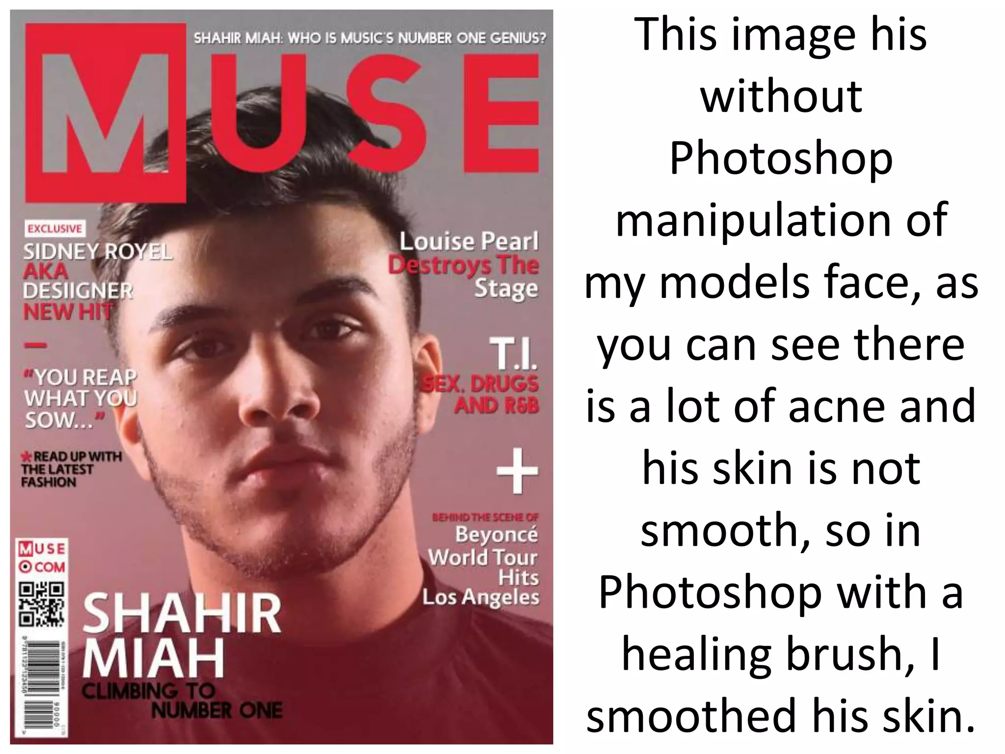 This image his
without
Photoshop
manipulation of
my models face, as
you can see there
is a lot of acne and
his skin is not
smooth, so in
Photoshop with a
healing brush, I
smoothed his skin.
 