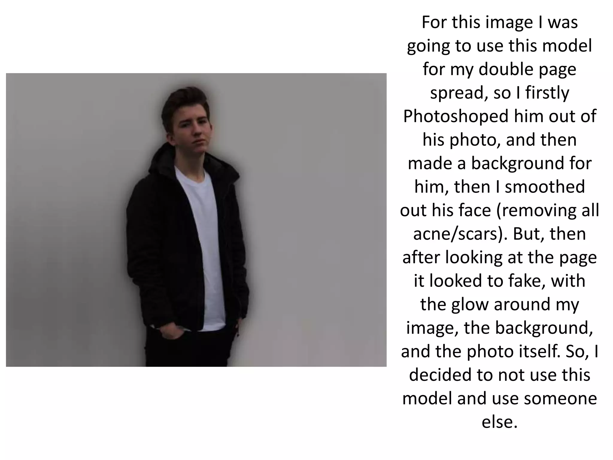 For this image I was
going to use this model
for my double page
spread, so I firstly
Photoshoped him out of
his photo, and then
made a background for
him, then I smoothed
out his face (removing all
acne/scars). But, then
after looking at the page
it looked to fake, with
the glow around my
image, the background,
and the photo itself. So, I
decided to not use this
model and use someone
else.
 