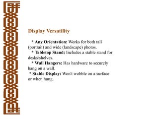 Display Versatility
* Any Orientation: Works for both tall
(portrait) and wide (landscape) photos.
* Tabletop Stand: Includes a stable stand for
desks/shelves.
* Wall Hangers: Has hardware to securely
hang on a wall.
* Stable Display: Won't wobble on a surface
or when hung.
 