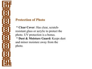 Protection of Photo
* Clear Cover: Has clear, scratch-
resistant glass or acrylic to protect the
photo. UV protection is a bonus.
* Dust & Moisture Guard: Keeps dust
and minor moisture away from the
photo.
 