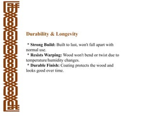 Durability & Longevity
* Strong Build: Built to last, won't fall apart with
normal use.
* Resists Warping: Wood won't bend or twist due to
temperature/humidity changes.
* Durable Finish: Coating protects the wood and
looks good over time.
 