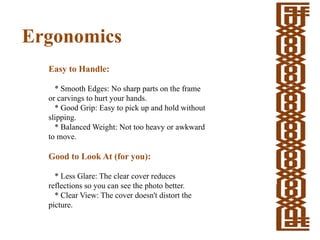 Ergonomics
Easy to Handle:
* Smooth Edges: No sharp parts on the frame
or carvings to hurt your hands.
* Good Grip: Easy to pick up and hold without
slipping.
* Balanced Weight: Not too heavy or awkward
to move.
Good to Look At (for you):
* Less Glare: The clear cover reduces
reflections so you can see the photo better.
* Clear View: The cover doesn't distort the
picture.
 