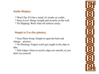 Stable Display:
* Won't Tip: If it has a stand, it's steady on a table.
* Stays Level: Hangs straight and securely on the wall.
* No Slipping: Won't slide off surfaces easily.
Simple to Use (for photos):
* Easy Photo Swap: Simple to open the back and
change pictures.
* No Pinching: Fingers won't get caught in the clips or
tabs.
* Safe Edges: Glass or acrylic edges are smooth, so you
don't cut yourself.
 