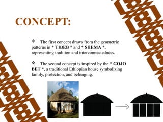  The first concept draws from the geometric
patterns in * TIBEB * and * SHEMA *,
representing tradition and interconnectedness.
 The second concept is inspired by the * GOJO
BET *, a traditional Ethiopian house symbolizing
family, protection, and belonging.
CONCEPT:
 