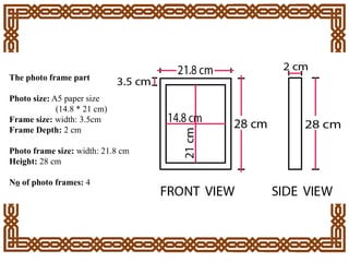 The photo frame part
Photo size: A5 paper size
(14.8 * 21 cm)
Frame size: width: 3.5cm
Frame Depth: 2 cm
Photo frame size: width: 21.8 cm
Height: 28 cm
No of photo frames: 4
 