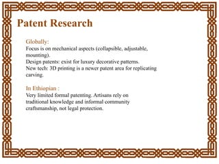 Patent Research
Globally:
Focus is on mechanical aspects (collapsible, adjustable,
mounting).
Design patents: exist for luxury decorative patterns.
New tech: 3D printing is a newer patent area for replicating
carving.
In Ethiopian :
Very limited formal patenting. Artisans rely on
traditional knowledge and informal community
craftsmanship, not legal protection.
 