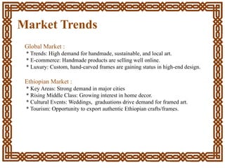 Market Trends
Global Market :
* Trends: High demand for handmade, sustainable, and local art.
* E-commerce: Handmade products are selling well online.
* Luxury: Custom, hand-carved frames are gaining status in high-end design.
Ethiopian Market :
* Key Areas: Strong demand in major cities
* Rising Middle Class: Growing interest in home decor.
* Cultural Events: Weddings, graduations drive demand for framed art.
* Tourism: Opportunity to export authentic Ethiopian crafts/frames.
 