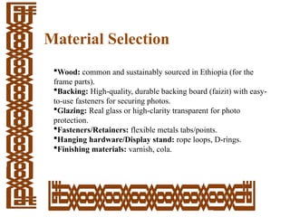 Material Selection
Wood: common and sustainably sourced in Ethiopia (for the
frame parts).
Backing: High-quality, durable backing board (faizit) with easy-
to-use fasteners for securing photos.
Glazing: Real glass or high-clarity transparent for photo
protection.
Fasteners/Retainers: flexible metals tabs/points.
Hanging hardware/Display stand: rope loops, D­
-rings.
Finishing materials: varnish, cola.
 