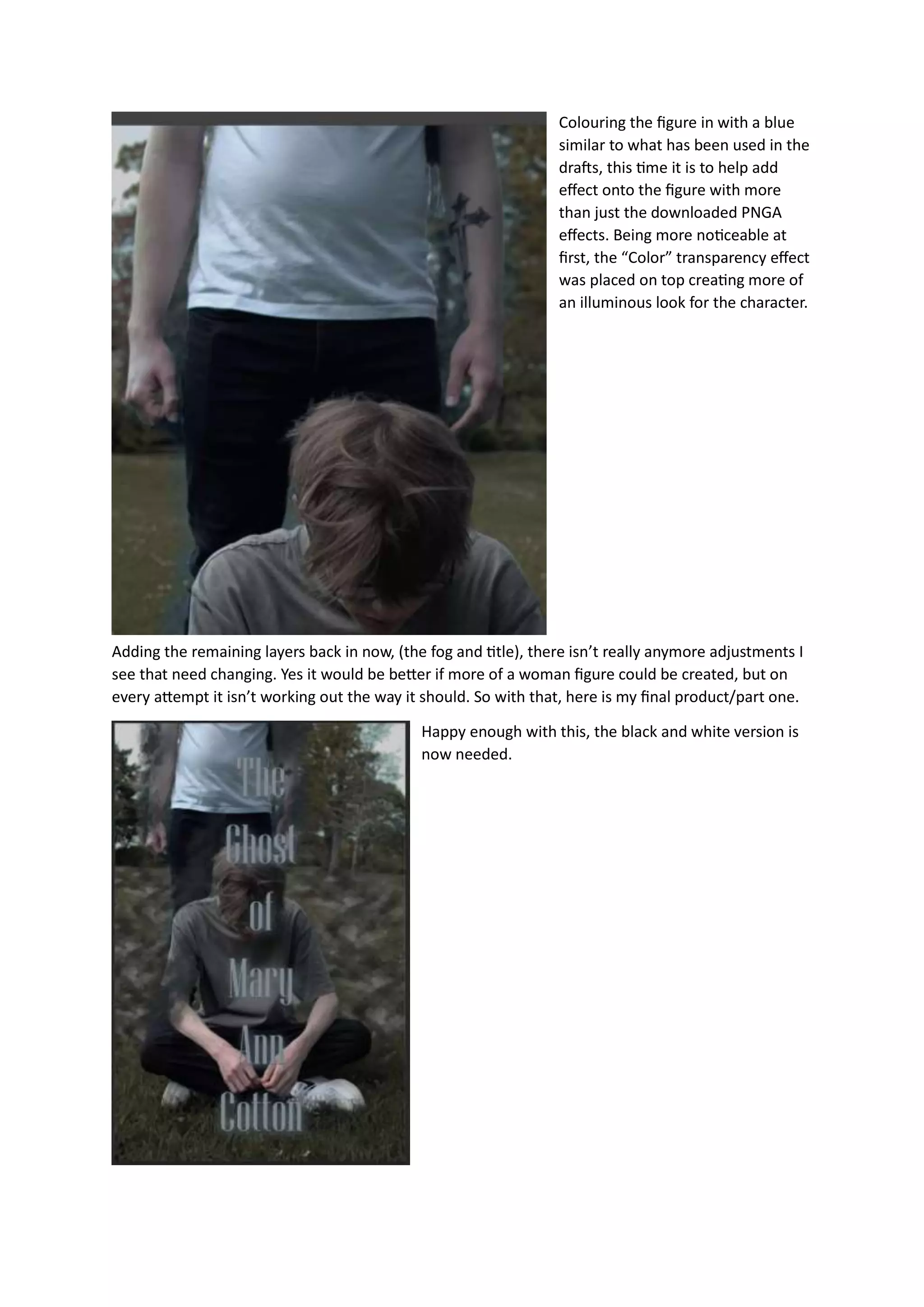 Colouring the figure in with a blue
similar to what has been used in the
drafts, this time it is to help add
effect onto the figure with more
than just the downloaded PNGA
effects. Being more noticeable at
first, the “Color” transparency effect
was placed on top creating more of
an illuminous look for the character.
Adding the remaining layers back in now, (the fog and title), there isn’t really anymore adjustments I
see that need changing. Yes it would be better if more of a woman figure could be created, but on
every attempt it isn’t working out the way it should. So with that, here is my final product/part one.
Happy enough with this, the black and white version is
now needed.
 