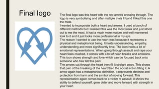 Final logo The final logo was this heart with the two arrows crossing through. The
logo is very symbolising and after multiple trials I found I liked this one
the most.
I wanted to incorporate both a heart and arrows. I used a bunch of
different methods but I realised this was the most sleek and just stood
out to me the most. It had a much more mature and well mannered
look to it and it just looks more professional in my eye.
The reason I wanted to use the heart was because it represents a
physical and metaphorical being. It holds understanding, empathy,
understanding and more significantly love. The icon holds a lot of
emotional representations. When going through assault and rape your
heart feels crushed, it comes with a lot of heart breaks and emotions.
This icon shows strength and love which can be focused back onto
someone who has felt this pain.
The arrows cut through the heart then fill it straight away. This shows
that pain of the breaking of the heart then the social action filling it. A
arrow again has a metaphorical definition. It represents defence and
protection from harm and the symbol of moving forward. This
representation again comes back to a victim of assault, it shows the
ability to defend yourself, grow older and move forward with strength in
your heart.
 