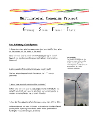 Multilateral Comenius Project

Germany – Spain – France - Italy
Part 1: History of wind power
1. Since when have wind energy constructions been built? / Since when
do the humans use the power of the wind?
Wind has been used to power windmills 3000 year ago in ancient
Egypt. It has also been used to power sailing boats for a long time.
(Johanna)

2. When was the first wind turbine in your country built?
The first windmills were built in Germany in the 11th century.
(Karoline)

3. What have windmills been used for in the past?
Before wind has been used to produce power and electricity for our
daily life wind mills were used to grind corn and sometimes also to
regulate streams of water e.g. in canals. (Karoline)

4. How did the production of wind energy develop from 1996 to 2011?
In Germany there has been a constant increase in the number of wind
power plants, especially in the North. There also is governmental
funding for renewable energies. (Fridolin)

Did you know?
The TIMBER TOWER is the first
wind power plant with a wooded
shaft. It is much lighter than
common plants. It can be found in
the grounds of the Leibniz
Universität Hannover.

 