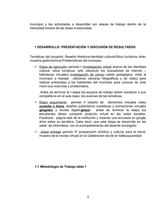 municipio y las actividades a desarrollar por etapas de trabajo dentro de la
intensidad horaria de las áreas involucradas.
1 DESARROLLO: PRESENTACIÓN Y DISCUSIÒN DE RESULTADOS
Temáticas del proyecto: Reseña Histórica-Identidad cultural-Sitios turísticos.-Arte-
muestra gastronómica-Problemáticas del municipio
 Etapa de ejecución:-periodo I (investigación virtual acerca de las identidad
cultural, sitios turísticos, arte utilizando los buscadores de internet –
bibliotecas virtuales) investigación de campo salida pedagógica: visita al
municipio a trabajar utilizando cámaras fotográficas y de video) para
realizar entrevistas a los habitantes del municipio para conocer de ante
mano sus vivencias y problemática.
Antes de terminar la I etapa los equipos de trabajo deben socializar a sus
compañeros en el aula clase los avances de las temáticas.
 Etapa seguimiento periodo II (diseño de elementos virtuales video
youtube o kizoa, diseños publicitarios (carteleras y animaciones virtuales
glogster) y revista digital-glossi- antes de terminar la etapa los
estudiantes deben compartir producto virtual en las redes sociales:
Facebook, página web de la institución y creando una encuesta en google
drive sobre su temática. Cabe decir, que esta etapa se desarrolla en las
salas de informática con el acompañamiento del docente encargado
 etapa entrega periodo III (preparación artístico y culturar para el stand,
muestra de la revista virtual) en la Celebración día de la Vallecaucanidad.
1.1 Metodología de Trabajo tabla 1
3
 