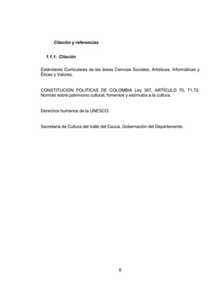 Citación y referencias
1.1.1. Citación
Estándares Curriculares de las áreas Ciencias Sociales, Artísticas, Informáticas y
Éticas y Valores.
CONSTITUCION POLITICAS DE COLOMBIA Ley 397, ARTÍCULO 70, 71,72:
Normas sobre patrimonio cultural, fomentos y estímulos a la cultura.
Derechos humanos de la UNESCO.
Secretaria de Cultura del Valle del Cauca. Gobernación del Departamento.
6
 