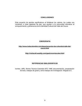 CONCLUSIONES
Este proyecto da aportes significativos al fortalecer los valores, los cuales nos
conducen a crear gestores de paz, que ayudan a la comunidad educativa al
enriquecimiento y pertenencia de la Identidad Cultural del Valle del Cauca.
CIBERGRAFIA
http://www.todacolombia.com/departamentos-de-colombia/valle-del-
cauca.html
http://visitacali.weebly.com/gastronomiacutea.html
REFERENCIAS BIBLIOGRÁFICAS
Icontec. (NR). Norma Tecnica Colombia NTC 1486: documentación, presentación
de tesis, trabajos de grado y otros trabajos de investigación. Bogotá D.C.
9
 