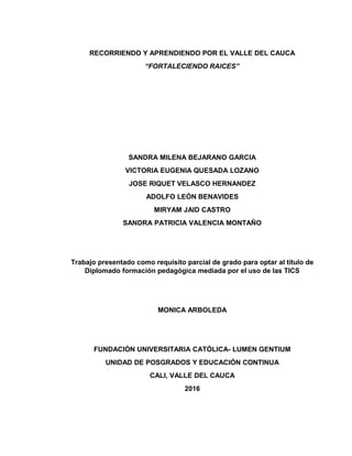 RECORRIENDO Y APRENDIENDO POR EL VALLE DEL CAUCA
“FORTALECIENDO RAICES”
SANDRA MILENA BEJARANO GARCIA
VICTORIA EUGENIA QUESADA LOZANO
JOSE RIQUET VELASCO HERNANDEZ
ADOLFO LEÓN BENAVIDES
MIRYAM JAID CASTRO
SANDRA PATRICIA VALENCIA MONTAÑO
Trabajo presentado como requisito parcial de grado para optar al título de
Diplomado formación pedagógica mediada por el uso de las TICS
MONICA ARBOLEDA
FUNDACIÓN UNIVERSITARIA CATÓLICA- LUMEN GENTIUM
UNIDAD DE POSGRADOS Y EDUCACIÓN CONTINUA
CALI, VALLE DEL CAUCA
2016
 