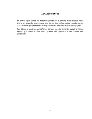 AGRADECIMIENTOS
En primer lugar a Dios por habernos guiado por el camino de la felicidad hasta
ahora; en segundo lugar a cada uno de los tutores los cuales impartieron sus
conocimientos y experiencias para ayudarnos en nuestro quehacer pedagógico.
Por último a nuestros compañeros, porque en esta armonía grupal lo hemos
logrado y a nuestras Directivas quiénes nos ayudaron a ser posible este
Diplomado.
iv
 